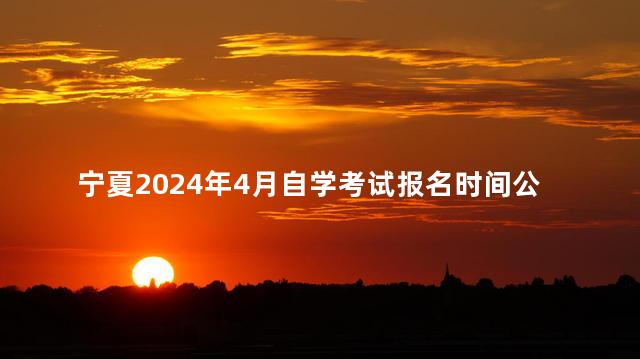 宁夏2024年4月自学考试报名时间公布：2月21日至27日