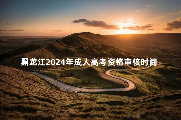 黑龙江2024年成人高考资格审核时间分享
